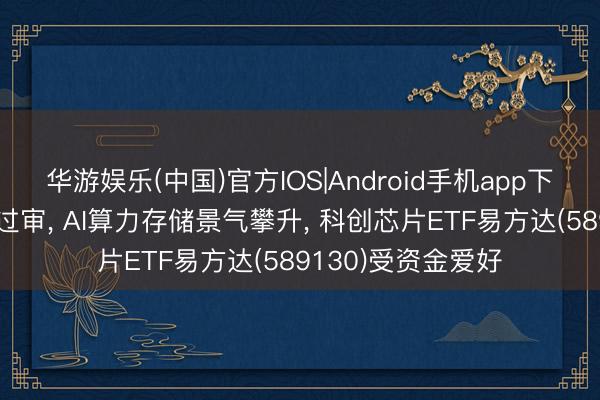 华游娱乐(中国)官方IOS|Android手机app下载 中芯国际并购过审， AI算力存储景气攀升， 科创芯片ETF易方达(589130)受资金爱好