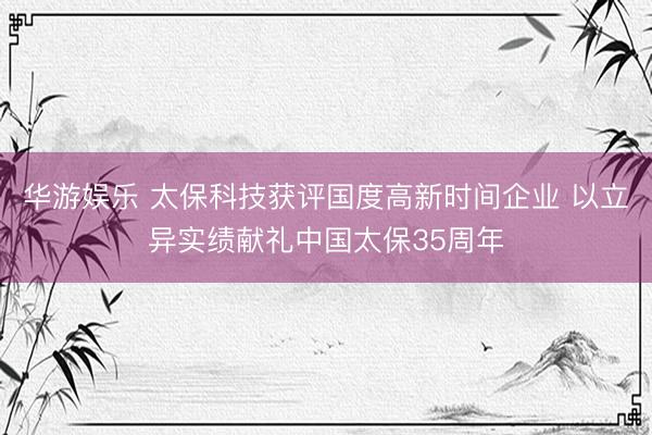 华游娱乐 太保科技获评国度高新时间企业 以立异实绩献礼中国太保35周年
