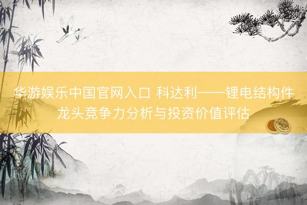 华游娱乐中国官网入口 科达利——锂电结构件龙头竞争力分析与投资价值评估