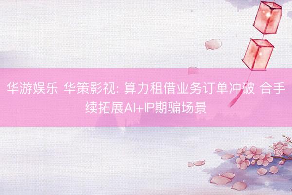 华游娱乐 华策影视: 算力租借业务订单冲破 合手续拓展AI+IP期骗场景