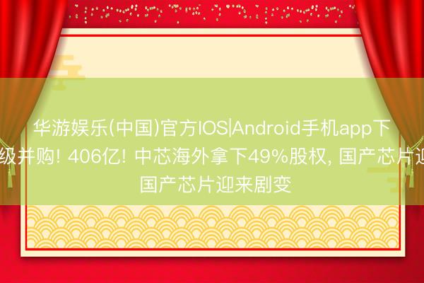 华游娱乐(中国)官方IOS|Android手机app下载 史诗级并购! 406亿! 中芯海外拿下49%股权， 国产芯片迎来剧变