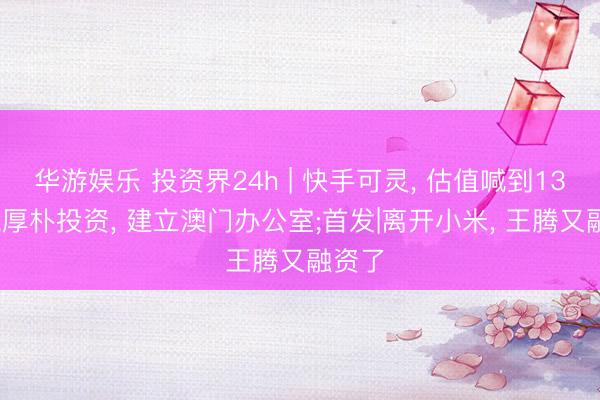 华游娱乐 投资界24h | 快手可灵， 估值喊到1300亿;厚朴投资， 建立澳门办公室;首发|离开小米， 王腾又融资了