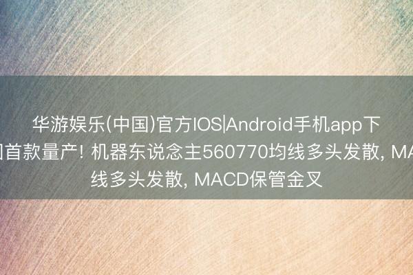 华游娱乐(中国)官方IOS|Android手机app下载 宇树: 全国首款量产! 机器东说念主560770均线多头发散， MACD保管金叉