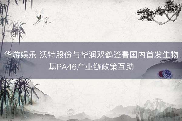 华游娱乐 沃特股份与华润双鹤签署国内首发生物基PA46产业链政策互助