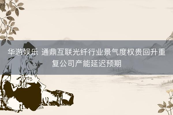 华游娱乐 通鼎互联光纤行业景气度权贵回升重复公司产能延迟预期