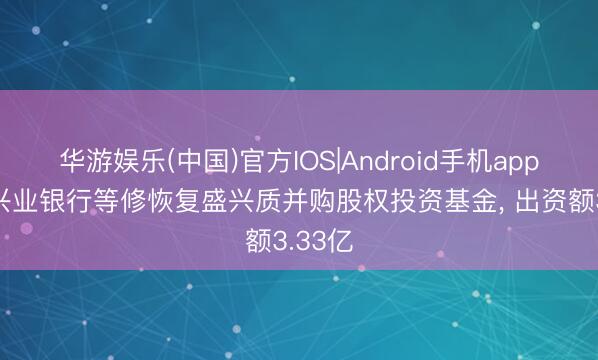 华游娱乐(中国)官方IOS|Android手机app下载 兴业银行等修恢复盛兴质并购股权投资基金， 出资额3.33亿