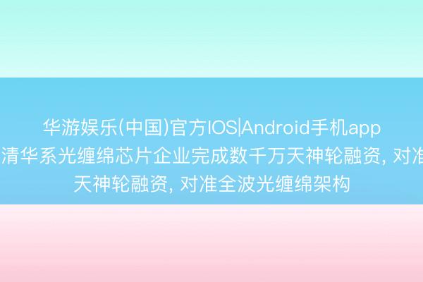 华游娱乐(中国)官方IOS|Android手机app下载 36氪首发 | 清华系光缠绵芯片企业完成数千万天神轮融资， 对准全波光缠绵架构