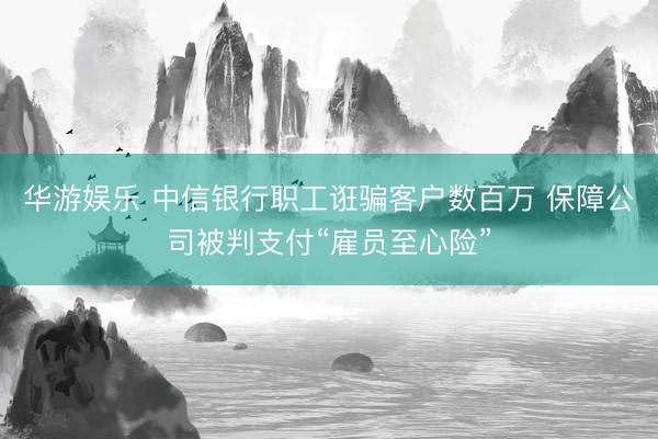 华游娱乐 中信银行职工诳骗客户数百万 保障公司被判支付“雇员至心险”