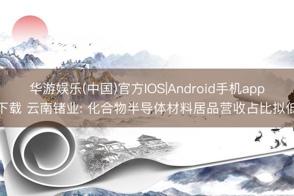 华游娱乐(中国)官方IOS|Android手机app下载 云南锗业: 化合物半导体材料居品营收占比拟低