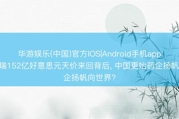 华游娱乐(中国)官方IOS|Android手机app下载 恒瑞152亿好意思元天价来回背后， 中国更始药企扬帆向世界?