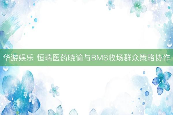 华游娱乐 恒瑞医药晓谕与BMS收场群众策略协作