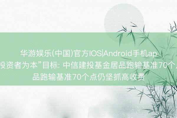 华游娱乐(中国)官方IOS|Android手机app下载 背离“以投资者为本”目标: 中信建投基金居品跑输基准70个点仍坚抓高收费