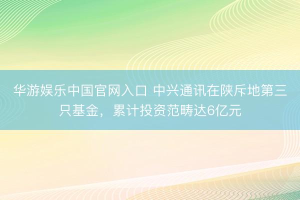 华游娱乐中国官网入口 中兴通讯在陕斥地第三只基金，累计投资范畴达6亿元