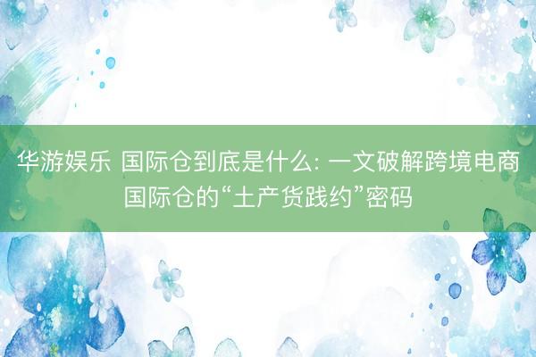 华游娱乐 国际仓到底是什么: 一文破解跨境电商国际仓的“土产货践约”密码