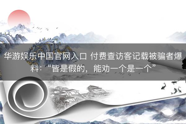 华游娱乐中国官网入口 付费查访客记载被骗者爆料：“皆是假的，能劝一个是一个”