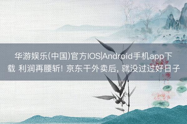 华游娱乐(中国)官方IOS|Android手机app下载 利润再腰斩! 京东干外卖后， 就没过过好日子