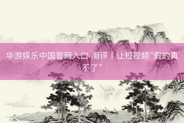 华游娱乐中国官网入口 潮评丨让短视频“假的真不了”