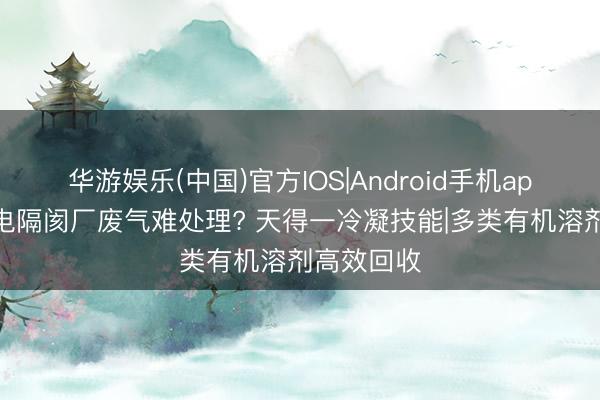 华游娱乐(中国)官方IOS|Android手机app下载 锂电隔阂厂废气难处理? 天得一冷凝技能|多类有机溶剂高效回收