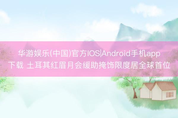 华游娱乐(中国)官方IOS|Android手机app下载 土耳其红眉月会缓助掩饰限度居全球首位
