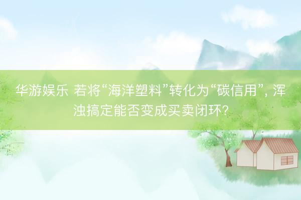 华游娱乐 若将“海洋塑料”转化为“碳信用”, 浑浊搞定能否变成买卖闭环?