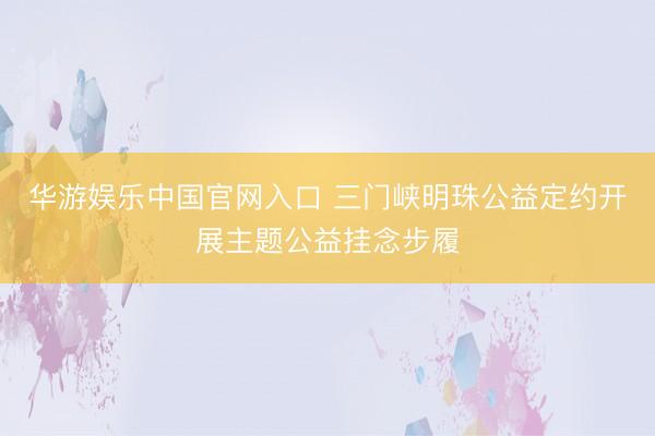 华游娱乐中国官网入口 三门峡明珠公益定约开展主题公益挂念步履