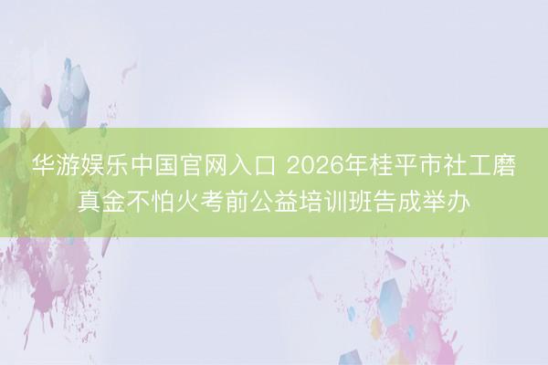 华游娱乐中国官网入口 2026年桂平市社工磨真金不怕火考前公益培训班告成举办