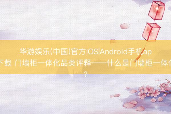 华游娱乐(中国)官方IOS|Android手机app下载 门墙柜一体化品类评释——什么是门墙柜一体化?