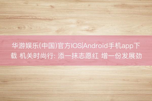 华游娱乐(中国)官方IOS|Android手机app下载 机关时尚行: 添一抹志愿红 增一份发展劲