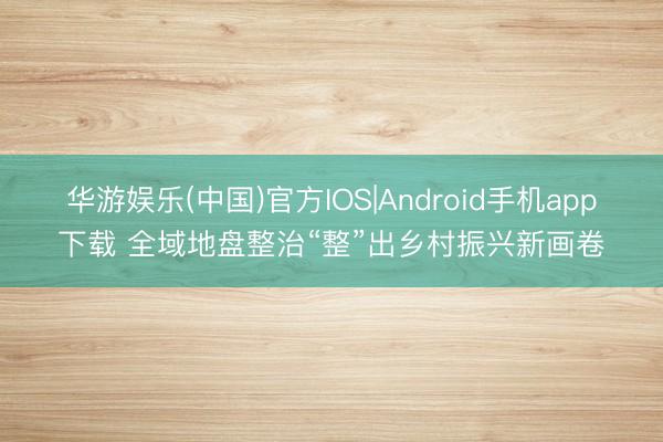 华游娱乐(中国)官方IOS|Android手机app下载 全域地盘整治“整”出乡村振兴新画卷