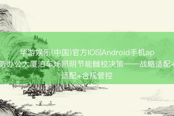 华游娱乐(中国)官方IOS|Android手机app下载 政务办公大厦泊车场照明节能雠校决策——战略适配+合规管控
