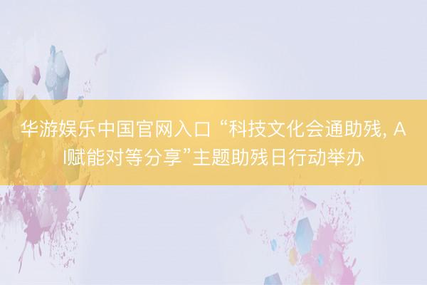 华游娱乐中国官网入口 “科技文化会通助残, AI赋能对等分享”主题助残日行动举办