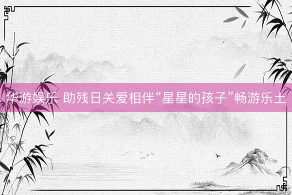 华游娱乐 助残日关爱相伴“星星的孩子”畅游乐土