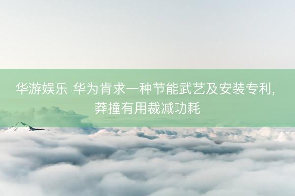 华游娱乐 华为肯求一种节能武艺及安装专利， 莽撞有用裁减功耗