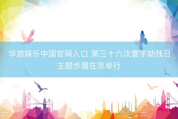 华游娱乐中国官网入口 第三十六次寰宇助残日主题步履在京举行