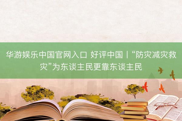 华游娱乐中国官网入口 好评中国丨“防灾减灾救灾”为东谈主民更靠东谈主民