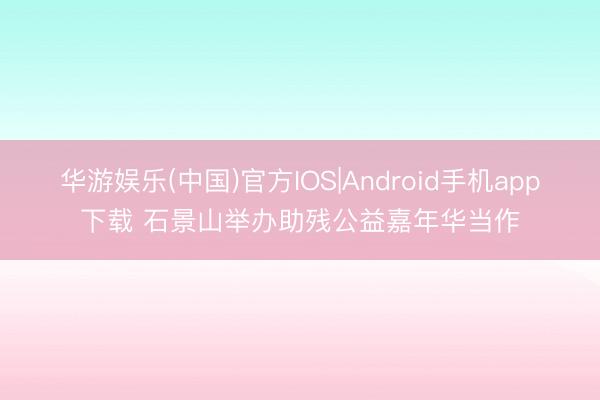 华游娱乐(中国)官方IOS|Android手机app下载 石景山举办助残公益嘉年华当作