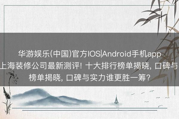 华游娱乐(中国)官方IOS|Android手机app下载 2026年5月上海装修公司最新测评! 十大排行榜单揭晓， 口碑与实力谁更胜一筹?