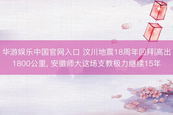 华游娱乐中国官网入口 汶川地震18周年回拜|高出1800公里, 安徽师大这场支教极力继续15年
