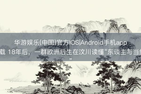 华游娱乐(中国)官方IOS|Android手机app下载 18年后，一群欧洲后生在汶川读懂“东谈主与当然”