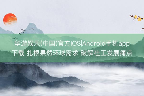 华游娱乐(中国)官方IOS|Android手机app下载 扎根果然环球需求 破解社工发展痛点