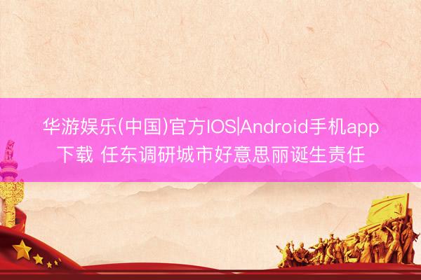 华游娱乐(中国)官方IOS|Android手机app下载 任东调研城市好意思丽诞生责任