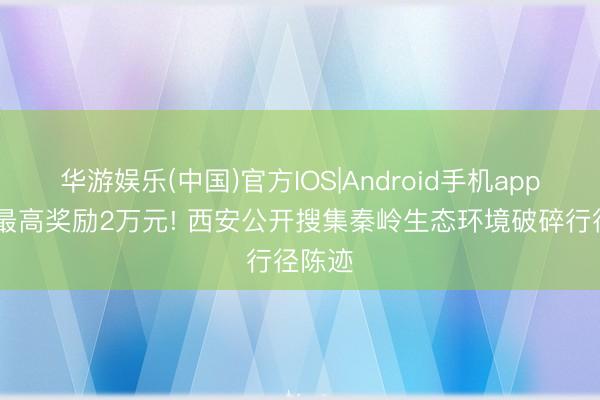 华游娱乐(中国)官方IOS|Android手机app下载 最高奖励2万元! 西安公开搜集秦岭生态环境破碎行径陈迹