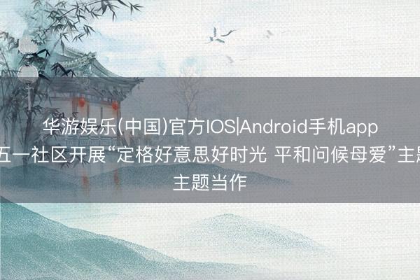 华游娱乐(中国)官方IOS|Android手机app下载 五一社区开展“定格好意思好时光 平和问候母爱”主题当作