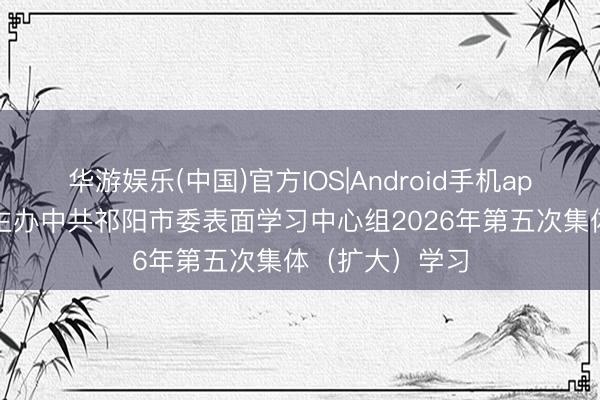 华游娱乐(中国)官方IOS|Android手机app下载 蒋崇华主办中共祁阳市委表面学习中心组2026年第五次集体（扩大）学习