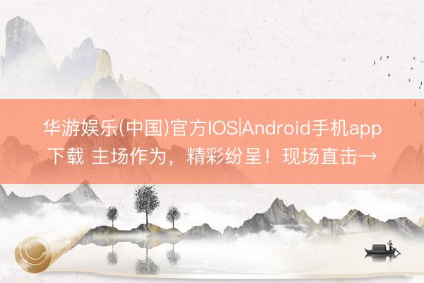 华游娱乐(中国)官方IOS|Android手机app下载 主场作为，精彩纷呈！现场直击→