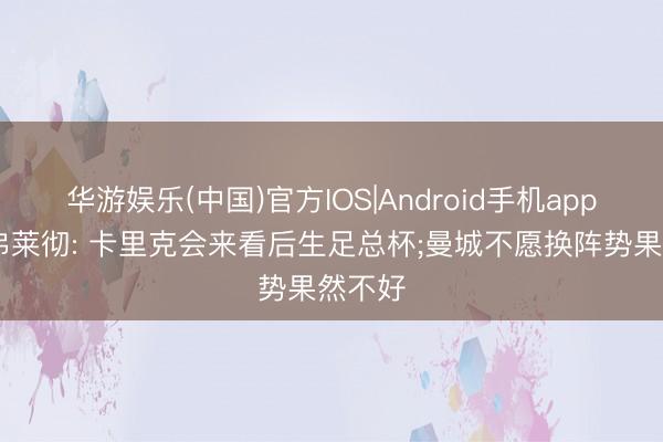 华游娱乐(中国)官方IOS|Android手机app下载 弗莱彻: 卡里克会来看后生足总杯;曼城不愿换阵势果然不好