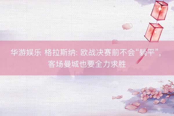 华游娱乐 格拉斯纳: 欧战决赛前不会“躺平”， 客场曼城也要全力求胜