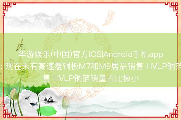 华游娱乐(中国)官方IOS|Android手机app下载 宝鼎科技: 现在未有高速覆铜板M7和M9居品销售 HVLP铜箔销量占比极小