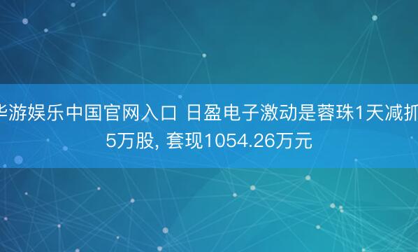 华游娱乐中国官网入口 日盈电子激动是蓉珠1天减抓15万股， 套现1054.26万元
