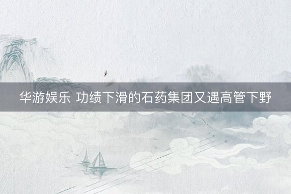 华游娱乐 功绩下滑的石药集团又遇高管下野